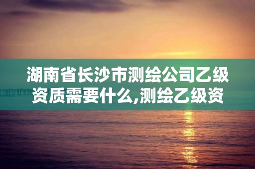 湖南省长沙市测绘公司乙级资质需要什么,测绘乙级资质需要多少专业人员。