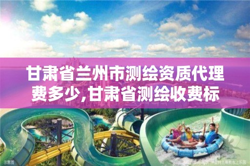 甘肃省兰州市测绘资质代理费多少,甘肃省测绘收费标准。