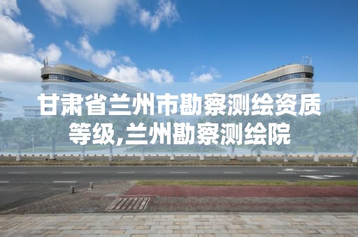 甘肃省兰州市勘察测绘资质等级,兰州勘察测绘院