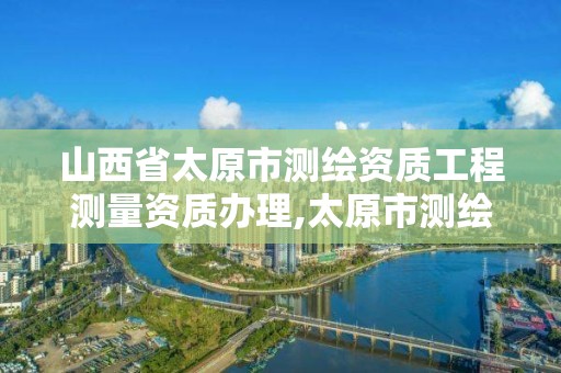 山西省太原市测绘资质工程测量资质办理,太原市测绘公司的电话是多少