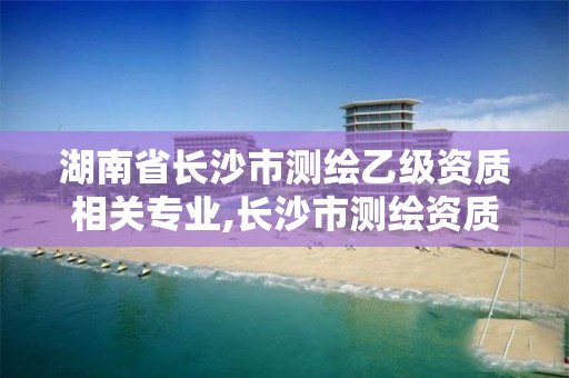 湖南省长沙市测绘乙级资质相关专业,长沙市测绘资质单位名单