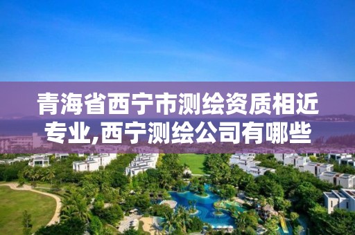 青海省西宁市测绘资质相近专业,西宁测绘公司有哪些