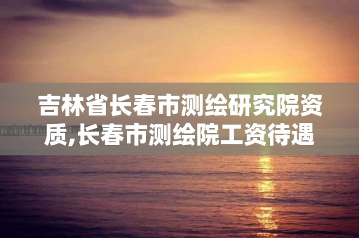 吉林省长春市测绘研究院资质,长春市测绘院工资待遇。