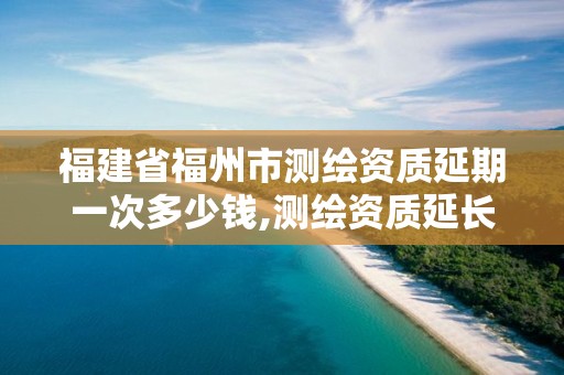 福建省福州市测绘资质延期一次多少钱,测绘资质延长