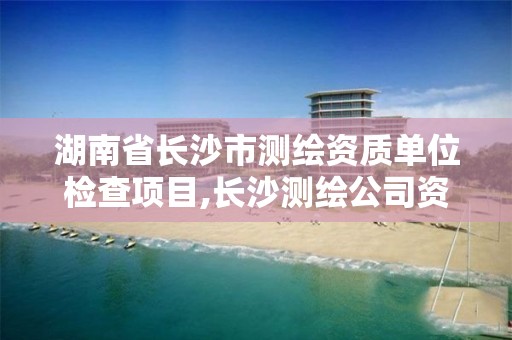 湖南省长沙市测绘资质单位检查项目,长沙测绘公司资质有哪家