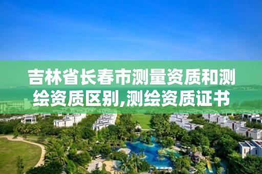 吉林省长春市测量资质和测绘资质区别,测绘资质证书是什么