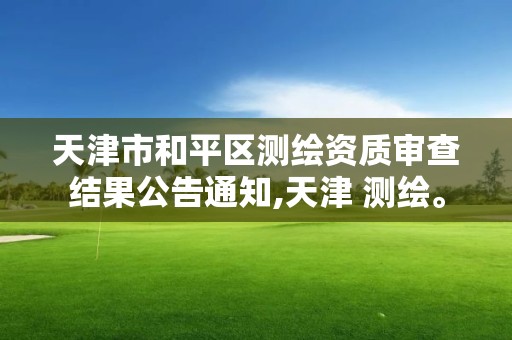 天津市和平区测绘资质审查结果公告通知,天津 测绘。