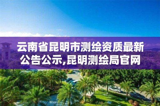 云南省昆明市测绘资质最新公告公示,昆明测绘局官网