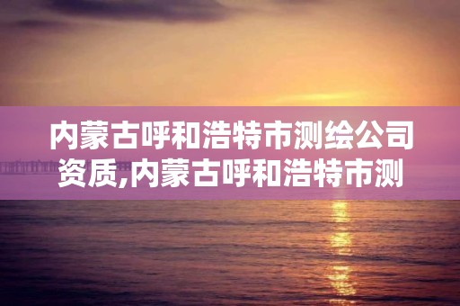 内蒙古呼和浩特市测绘公司资质,内蒙古呼和浩特市测绘资质去哪备案