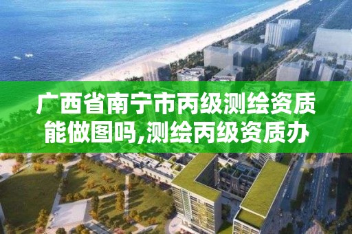 广西省南宁市丙级测绘资质能做图吗,测绘丙级资质办下来多少钱。