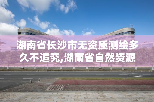 湖南省长沙市无资质测绘多久不追究,湖南省自然资源厅关于延长测绘资质证书有效期的公告