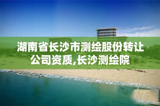 湖南省长沙市测绘股份转让公司资质,长沙测绘院