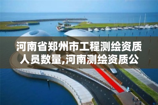 河南省郑州市工程测绘资质人员数量,河南测绘资质公示