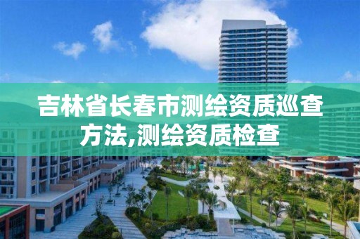 吉林省长春市测绘资质巡查方法,测绘资质检查