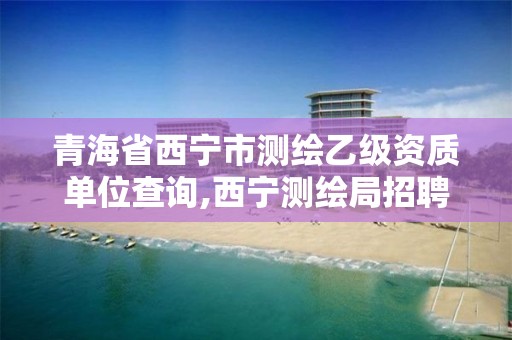 青海省西宁市测绘乙级资质单位查询,西宁测绘局招聘