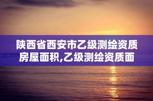 陕西省西安市乙级测绘资质房屋面积,乙级测绘资质面积要求。