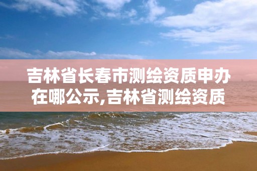 吉林省长春市测绘资质申办在哪公示,吉林省测绘资质延期