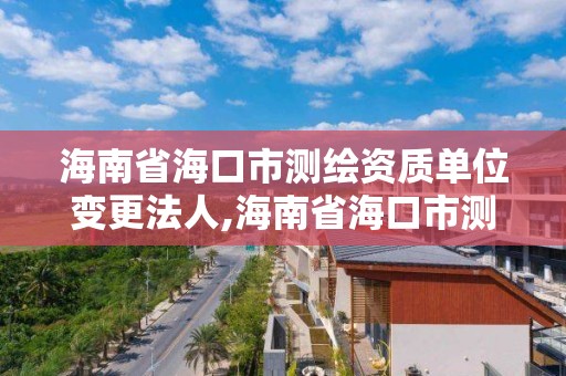 海南省海口市测绘资质单位变更法人,海南省海口市测绘资质单位变更法人手续