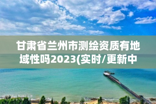 甘肃省兰州市测绘资质有地域性吗2023(实时/更新中)