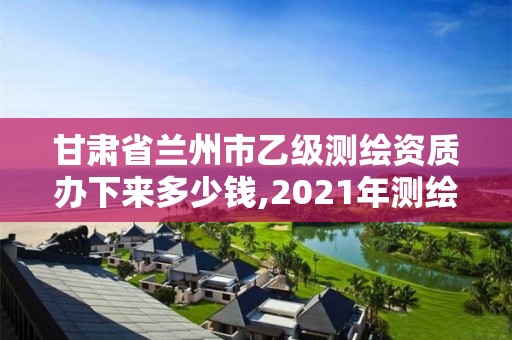 甘肃省兰州市乙级测绘资质办下来多少钱,2021年测绘资质乙级人员要求。