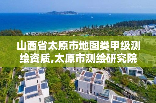 山西省太原市地图类甲级测绘资质,太原市测绘研究院单位怎么样