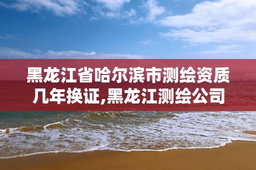 黑龙江省哈尔滨市测绘资质几年换证,黑龙江测绘公司乙级资质