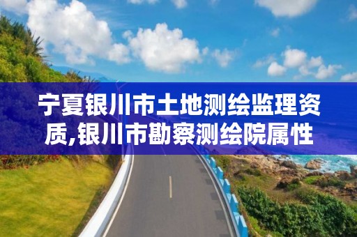 宁夏银川市土地测绘监理资质,银川市勘察测绘院属性单位