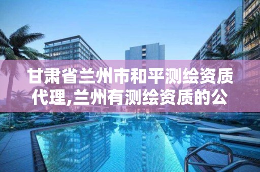 甘肃省兰州市和平测绘资质代理,兰州有测绘资质的公司有