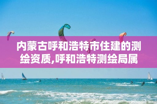 内蒙古呼和浩特市住建的测绘资质,呼和浩特测绘局属于什么单位管理