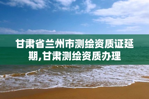 甘肃省兰州市测绘资质证延期,甘肃测绘资质办理