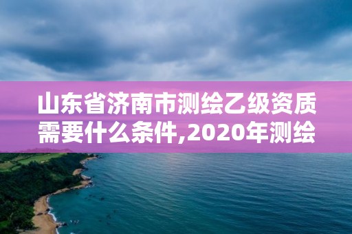 山东省济南市测绘乙级资质需要什么条件,2020年测绘乙级资质申报条件。