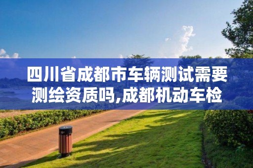 四川省成都市车辆测试需要测绘资质吗,成都机动车检测招聘