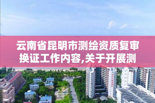 云南省昆明市测绘资质复审换证工作内容,关于开展测绘资质复审换证工作的通知。