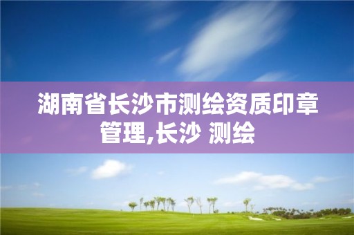 湖南省长沙市测绘资质印章管理,长沙 测绘