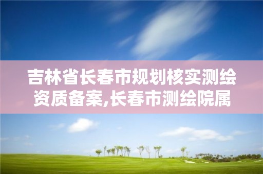 吉林省长春市规划核实测绘资质备案,长春市测绘院属于什么单位。