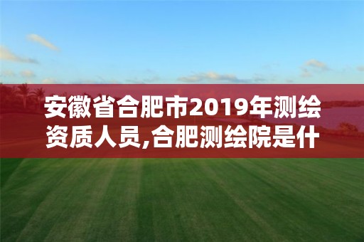 安徽省合肥市2019年测绘资质人员,合肥测绘院是什么单位