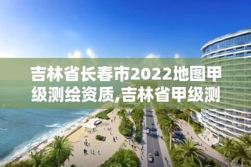 吉林省长春市2022地图甲级测绘资质,吉林省甲级测绘单位名单