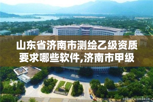 山东省济南市测绘乙级资质要求哪些软件,济南市甲级测绘资质单位。