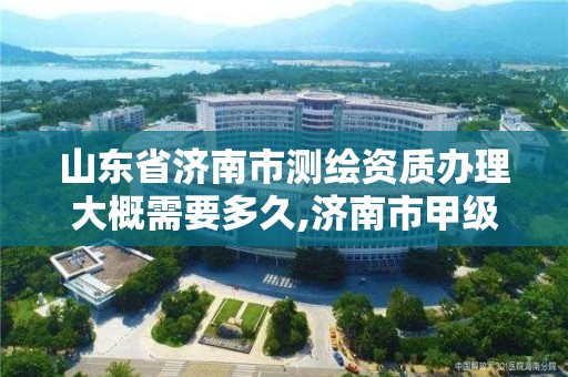 山东省济南市测绘资质办理大概需要多久,济南市甲级测绘资质单位