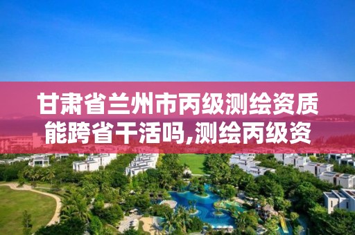 甘肃省兰州市丙级测绘资质能跨省干活吗,测绘丙级资质承接地域限制。