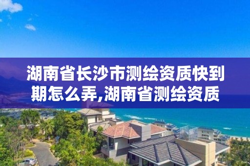 湖南省长沙市测绘资质快到期怎么弄,湖南省测绘资质延期。