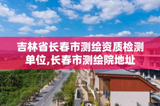 吉林省长春市测绘资质检测单位,长春市测绘院地址