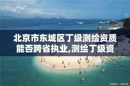 北京市东城区丁级测绘资质能否跨省执业,测绘丁级资质全套申请文件。