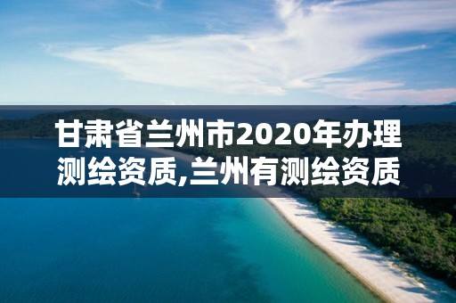 甘肃省兰州市2020年办理测绘资质,兰州有测绘资质的公司有