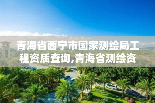 青海省西宁市国家测绘局工程资质查询,青海省测绘资质延期公告