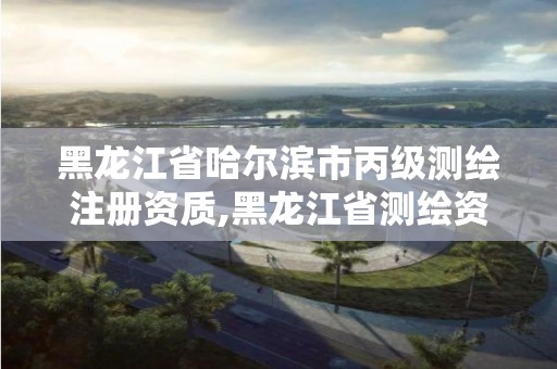 黑龙江省哈尔滨市丙级测绘注册资质,黑龙江省测绘资质延期通知