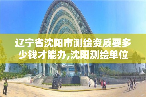 辽宁省沈阳市测绘资质要多少钱才能办,沈阳测绘单位