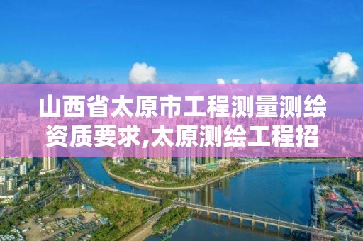 山西省太原市工程测量测绘资质要求,太原测绘工程招聘信息。