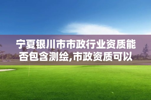 宁夏银川市市政行业资质能否包含测绘,市政资质可以承接的范围