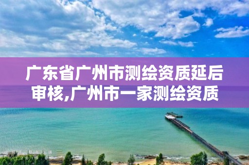 广东省广州市测绘资质延后审核,广州市一家测绘资质单位